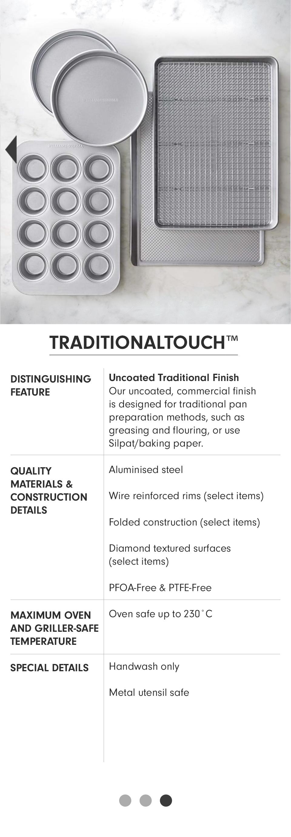 Traditionaltouch | Distinguishing Feature: Uncoated Traditional Finish - Our uncoated, commercial finish is designed for traditional pan preparation methods, such as greasing and flouring, or use Silpat/baking paper. | Quality Materials & Construction Details: Aluminised steel; Wire reinforced rims (select items); Folded construction (select items); Diamond textured surfaces (select items); PFOA-Free & PTFE-Free. | Maximum Oven and Griller-Safe Temperature: Oven safe to 230° C. | Special Details: Handwash only; Metal utensil safe.